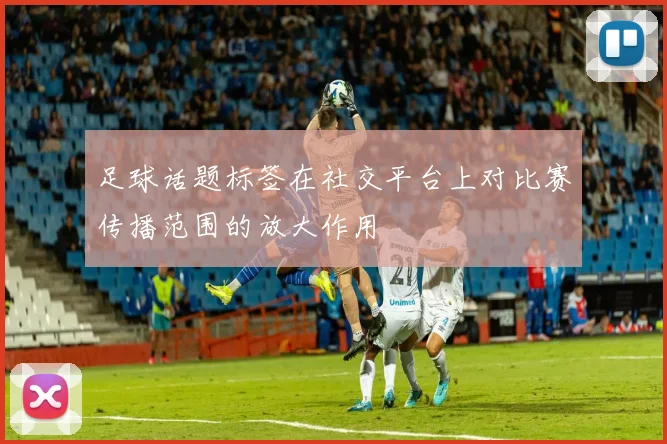 足球话题标签在社交平台上对比赛传播范围的放大作用